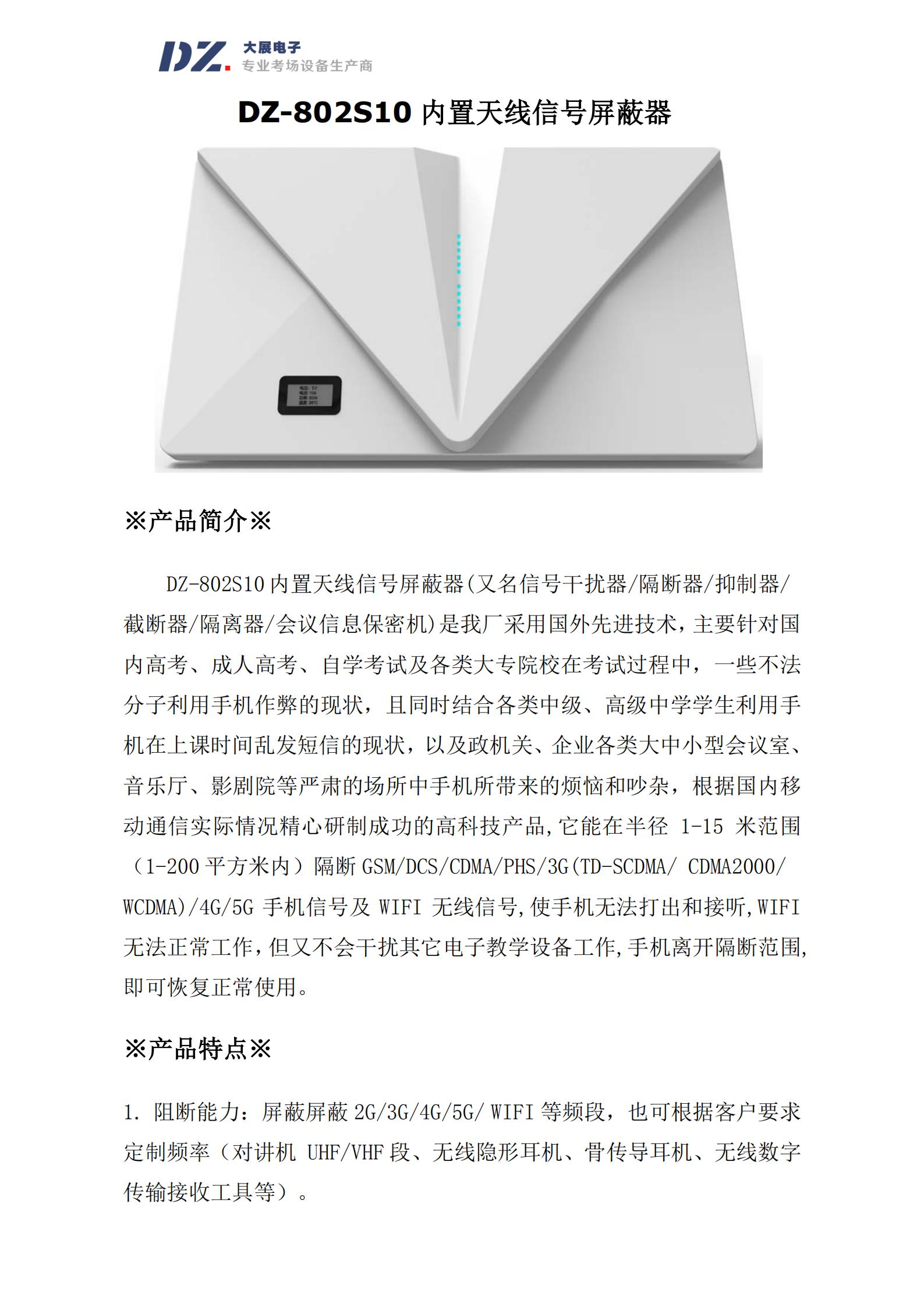 DZ-802S10 內(nèi)置天線信號(hào)屏蔽器(又名信號(hào)干擾器/隔斷器/抑制器/
截?cái)嗥?隔離器/會(huì)議信息保密機(jī))是我廠采用國(guó)外先進(jìn)技術(shù)，主要針對(duì)國(guó)
內(nèi)高考、成人高考、自學(xué)考試及各類大專院校在考試過(guò)程中，一些不法
分子利用手機(jī)作弊的現(xiàn)狀，且同時(shí)結(jié)合各類中級(jí)、高級(jí)中學(xué)學(xué)生利用手
機(jī)在上課時(shí)間亂發(fā)短信的現(xiàn)狀，以及政機(jī)關(guān)、企業(yè)各類大中小型會(huì)議室、
音樂廳、影劇院等嚴(yán)肅的場(chǎng)所中手機(jī)所帶來(lái)的煩惱和吵雜，根據(jù)國(guó)內(nèi)移
動(dòng)通信實(shí)際情況精心研制成功的高科技產(chǎn)品,它能在半徑 1-15 米范圍
（1-200 平方米內(nèi)）隔斷 GSM/DCS/CDMA/PHS/3G(TD-SCDMA/ CDMA2000/
WCDMA)/4G/5G 手機(jī)信號(hào)及 WIFI 無(wú)線信號(hào),使手機(jī)無(wú)法打出和接聽,WIFI
無(wú)法正常工作，但又不會(huì)干擾其它電子教學(xué)設(shè)備工作,手機(jī)離開隔斷范圍,
即可恢復(fù)正常使用