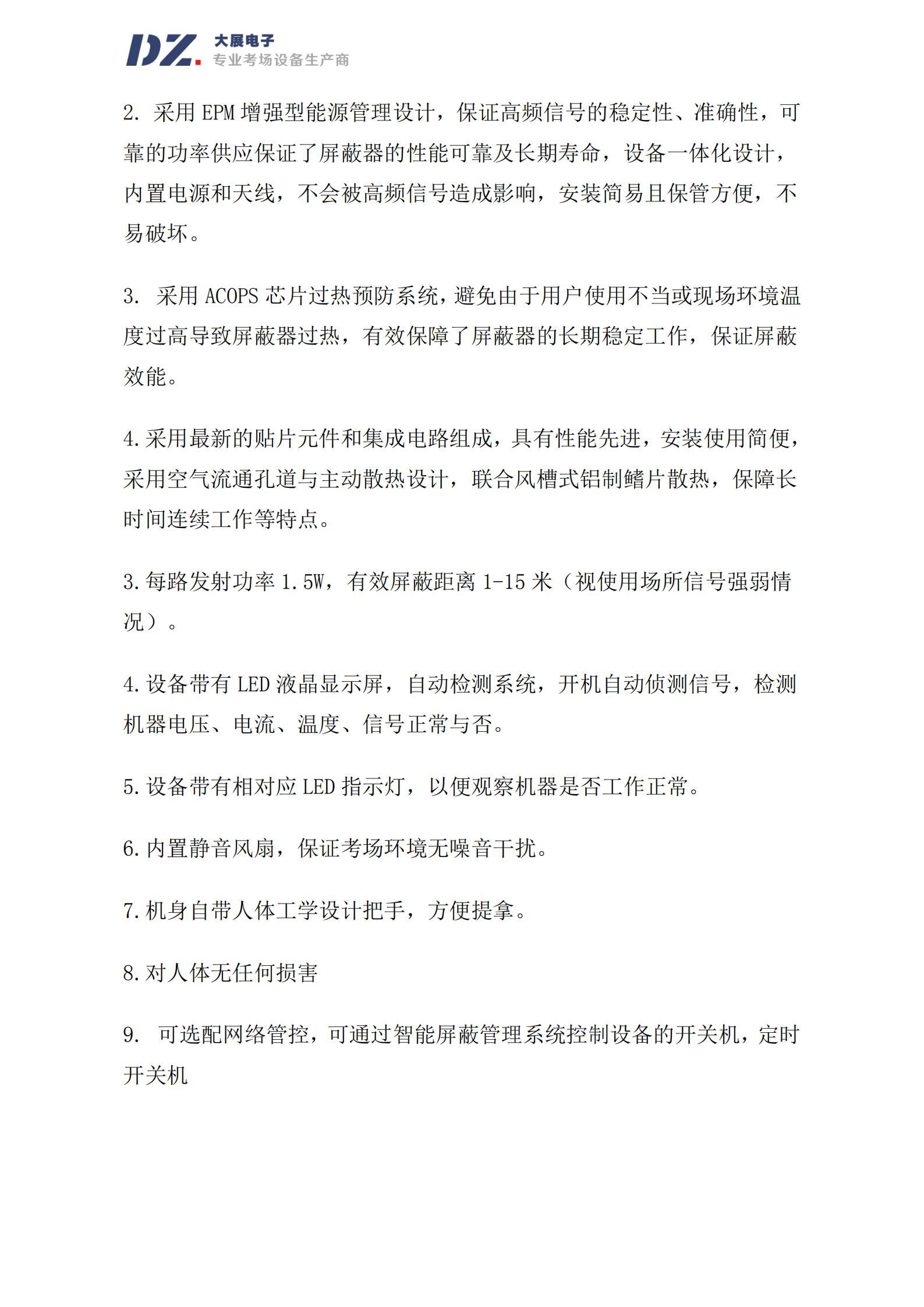 采用 EPM 增強(qiáng)型能源管理設(shè)計(jì)，保證高頻信號(hào)的穩(wěn)定性、準(zhǔn)確性，可
靠的功率供應(yīng)保證了屏蔽器的性能可靠及長(zhǎng)期壽命，設(shè)備一體化設(shè)計(jì)，
內(nèi)置電源和天線，不會(huì)被高頻信號(hào)造成影響，安裝簡(jiǎn)易且保管方便，不
易破壞。
3. 采用 ACOPS 芯片過(guò)熱預(yù)防系統(tǒng)，避免由于用戶使用不當(dāng)或現(xiàn)場(chǎng)環(huán)境溫
度過(guò)高導(dǎo)致屏蔽器過(guò)熱，有效保障了屏蔽器的長(zhǎng)期穩(wěn)定工作，保證屏蔽
效能。
4.采用最新的貼片元件和集成電路組成，具有性能先進(jìn)，安裝使用簡(jiǎn)便，
采用空氣流通孔道與主動(dòng)散熱設(shè)計(jì)，聯(lián)合風(fēng)槽式鋁制鰭片散熱，保障長(zhǎng)
時(shí)間連續(xù)工作等特點(diǎn)。
3.每路發(fā)射功率 1.5W，有效屏蔽距離 1-15 米（視使用場(chǎng)所信號(hào)強(qiáng)弱情
況）。
4.設(shè)備帶有 LED 液晶顯示屏，自動(dòng)檢測(cè)系統(tǒng)，開機(jī)自動(dòng)偵測(cè)信號(hào)，檢測(cè)
機(jī)器電壓、電流、溫度、信號(hào)正常與否。
5.設(shè)備帶有相對(duì)應(yīng) LED 指示燈，以便觀察機(jī)器是否工作正常。
6.內(nèi)置靜音風(fēng)扇，保證考場(chǎng)環(huán)境無(wú)噪音干擾。
7.機(jī)身自帶人體工學(xué)設(shè)計(jì)把手，方便提拿。
8.對(duì)人體無(wú)任何損害
9. 可選配網(wǎng)絡(luò)管