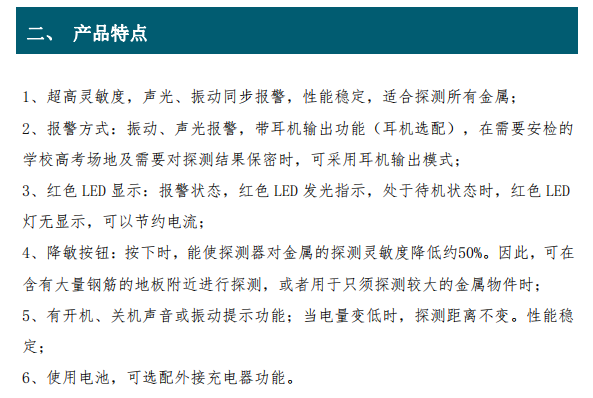 超高靈敏度，聲光、振動同步報警，性能穩(wěn)定，適合探測所有金屬； 2、報警方式：振動、聲光報警，帶耳機輸出功能（耳機選配），在需要安檢的 學校高考場地及需要對探測結(jié)果保密時，可采用耳機輸出模式； 3、紅色 LED 顯示：報警狀態(tài)，紅色 LED 發(fā)光指示，處于待機狀態(tài)時，紅色 LED 燈無顯示，可以節(jié)約電流； 4、降敏按鈕：按下時，能使探測器對金屬的探測靈敏度降低約50%。因此，可在 含有大量鋼筋的地板附近進行探測，或者用于只須探測較大的金屬物件時； 5、有開機、關(guān)機聲音或振動提示功能；當電量變低時，探測距離不變。性能穩(wěn) 定；6、使用電池，可選配外接充電器功能。